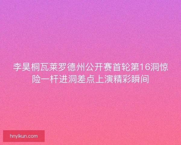 李昊桐瓦莱罗德州公开赛首轮第16洞惊险一杆进洞差点上演精彩瞬间