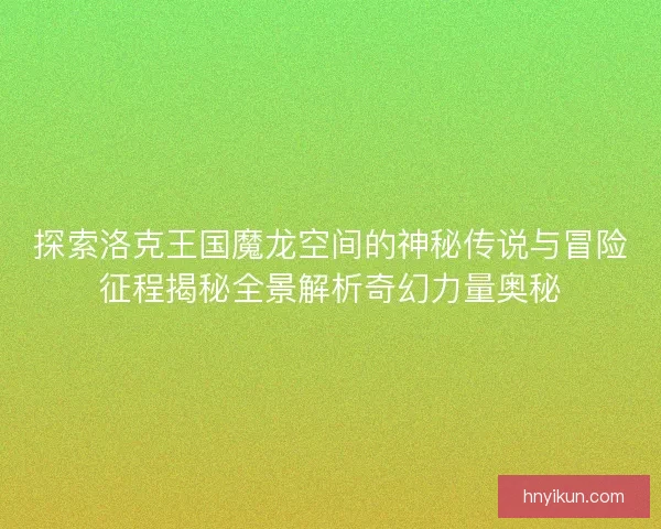 探索洛克王国魔龙空间的神秘传说与冒险征程揭秘全景解析奇幻力量奥秘