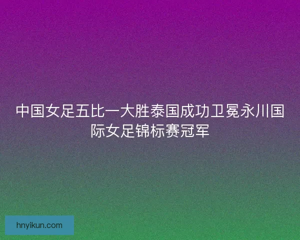 中国女足五比一大胜泰国成功卫冕永川国际女足锦标赛冠军