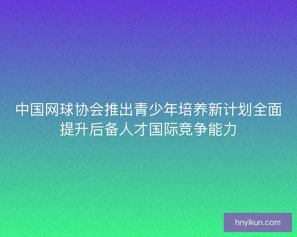 中国网球协会推出青少年培养新计划全面提升后备人才国际竞争能力