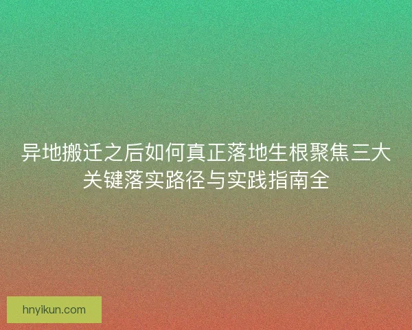 异地搬迁之后如何真正落地生根聚焦三大关键落实路径与实践指南全
