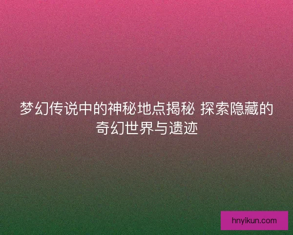 梦幻传说中的神秘地点揭秘 探索隐藏的奇幻世界与遗迹