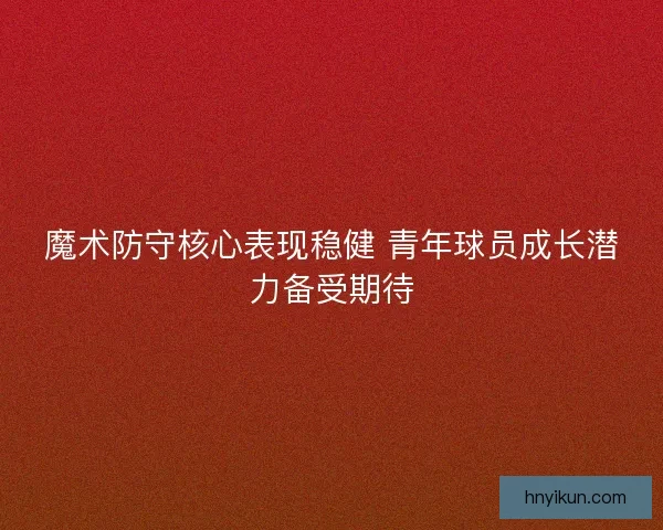 魔术防守核心表现稳健 青年球员成长潜力备受期待