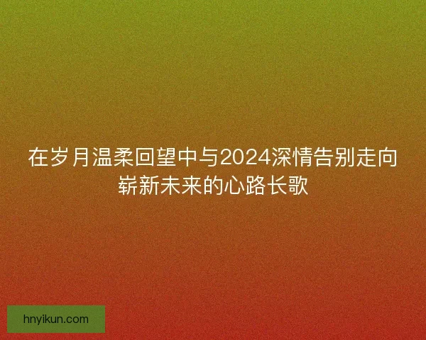 在岁月温柔回望中与2024深情告别走向崭新未来的心路长歌