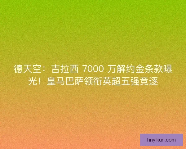 德天空：吉拉西 7000 万解约金条款曝光！皇马巴萨领衔英超五强竞逐